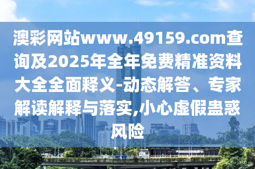 澳彩网站www.49159.соm盘问及2025年整年免费精准资料大全周全释义-动态解答、专家解读诠释与落实,小心虚伪蛊惑危害