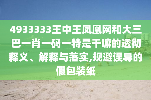 4933333王中王凤凰网和大三巴一肖一码一特是干嘛的透彻释义、诠释与落实,规避误导的假包装纸