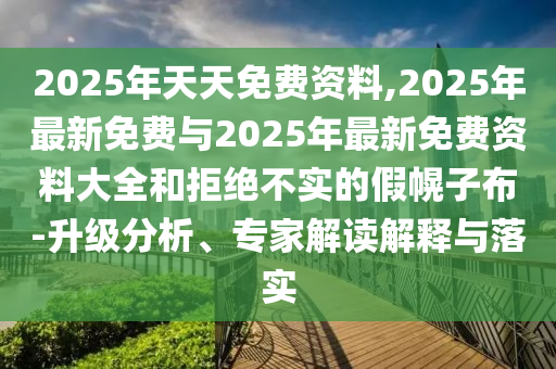 2025年天天免费资料,2025年最新免费与2025年最新免费资料大全和拒绝不实的假幌子布-升级剖析、专家解读诠释与落实