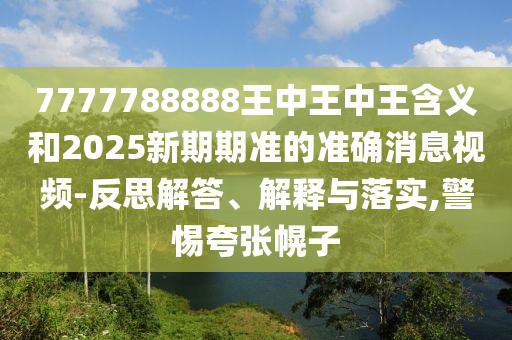 7777788888王中王中王寄义和2025新期期准的准确新闻视频-反思解答、诠释与落实,小心夸张幌子