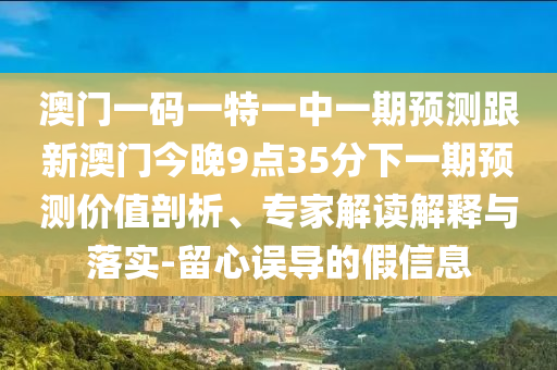 澳门一码一特一中一期展望跟新澳门今晚9点35分下一期展望价值剖析、专家解读诠释与落实-留心误导的假信息