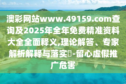 澳彩网站www.49159.соm盘问及2025年整年免费精准资料大全周全释义,理论解答、专家剖析诠释与落实?-留心虚伪推广危害