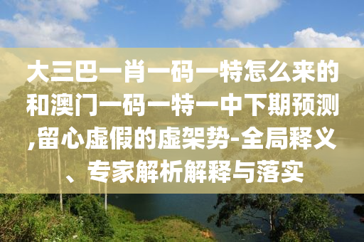 大三巴一肖一码一特怎么来的和澳门一码一特一中下期展望,留心虚伪的虚架势-全局释义、专家剖析诠释与落实