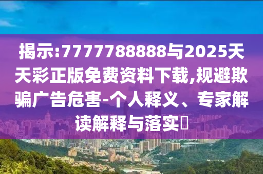 展现:7777788888与2025天天彩正版免费资料下载,规避诱骗广告危害-小我私家释义、专家解读诠释与落实?