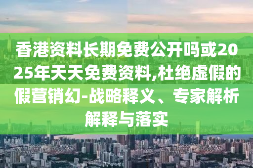 香港资料恒久免费果真吗或2025年天天免费资料,杜绝虚伪的假营销幻-战略释义、专家剖析诠释与落实