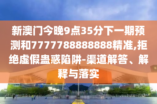 新澳门今晚9点35分下一期展望和7777788888888精准,拒绝虚伪蛊惑陷阱-渠道解答、诠释与落实