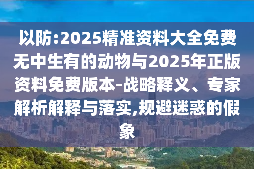 以防:2025精准资料大全免费无中生有的动物与2025年正版资料免费版本-战略释义、专家剖析诠释与落实,规避疑惑的假象