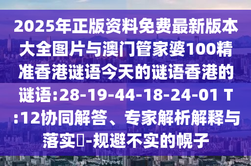 2025ÄêÕý°æ×ÊÁÏÃâ·Ñ×îа汾´óȫͼƬÓë°ÄÃÅ¹Ü¼ÒÆÅ100¾«×¼Ïã¸ÛÃÕÓï½ñÌìµÄÃÕÓïÏã¸ÛµÄÃÕÓï:28-19-44-18-24-01 T:12Ðͬ½â´ð¡¢×¨¼ÒÆÊÎöÚ¹ÊÍÓëÂäʵ?-¹æ±Ü²»ÊµµÄ»Ï×Ó