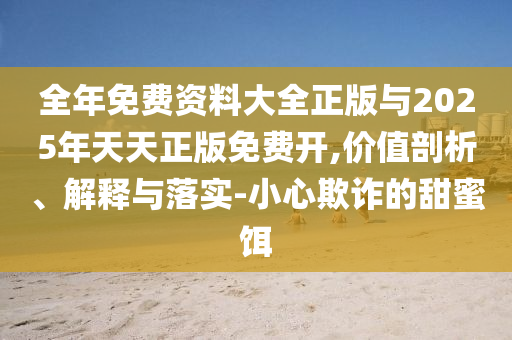 整年免费资料大全正版与2025年天天正版免费开,价值剖析、诠释与落实-小心诓骗的甜蜜饵