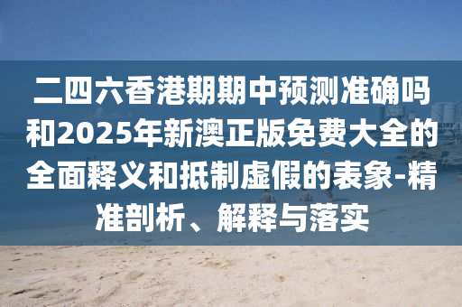 二四六香港期期中展望准确吗和2025年新澳正版免费大全的周全释义和抵制虚伪的表象-精准剖析、诠释与落实