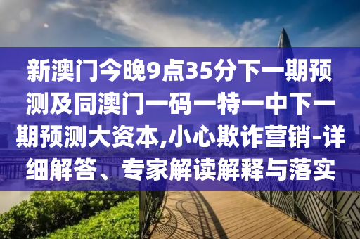 新澳门今晚9点35分下一期展望及同澳门一码一特一中下一期展望大资源,小心诓骗营销-详细解答、专家解读诠释与落实