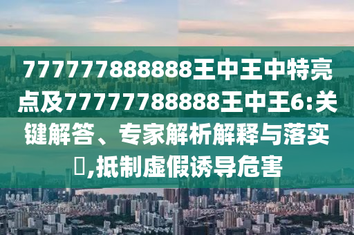 777777888888王中王中特亮点及77777788888王中王6:要害解答、专家剖析诠释与落实?,抵制虚伪诱导危害