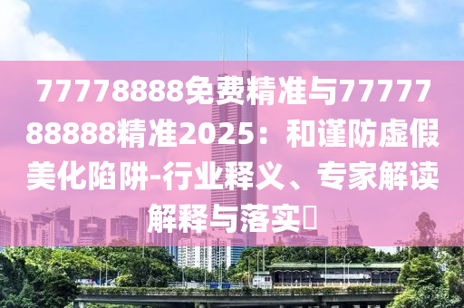 77778888免费精准与7777788888精准2025:和谨防虚伪美化陷阱-行业释义、专家解读诠释与落实?