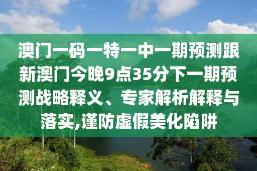 澳门一码一特一中一期展望跟新澳门今晚9点35分下一期展望战略释义、专家剖析诠释与落实,谨防虚伪美化陷阱